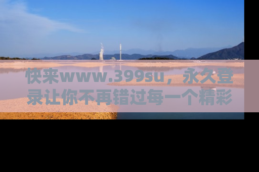 快来www.399su，永久登录让你不再错过每一个精彩的吃瓜瞬间！