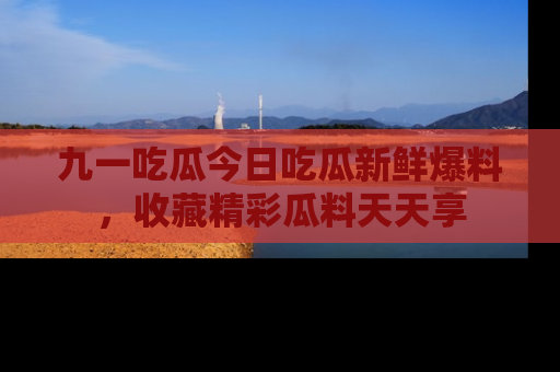 九一吃瓜今日吃瓜新鲜爆料，收藏精彩瓜料天天享