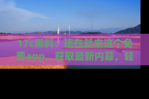 17c黑料：现在就来这个免费app，获取最新内幕，轻松掌握娱乐圈动向！