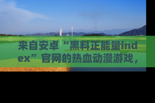 来自安卓“黑料正能量index”官网的热血动漫游戏，聚焦黑料与正能量的精彩时刻