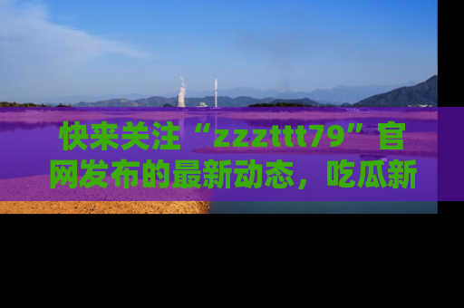 快来关注“zzzttt79”官网发布的最新动态，吃瓜新闻一手掌握，精彩不停！