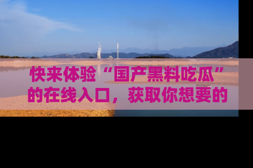 快来体验“国产黑料吃瓜”的在线入口，获取你想要的所有独家黑料！