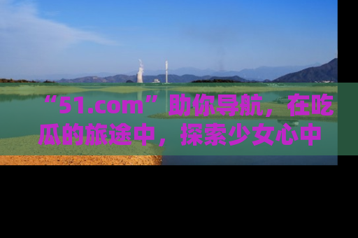 “51.com”助你导航，在吃瓜的旅途中，探索少女心中的小秘密喔！