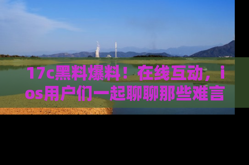 17c黑料爆料！在线互动，ios用户们一起聊聊那些难言之隐吧！
