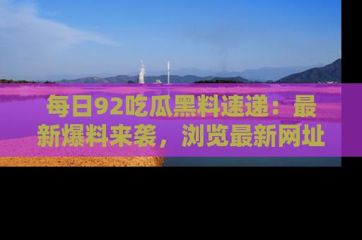 每日92吃瓜黑料速递：最新爆料来袭，浏览最新网址，畅享吃瓜乐趣！