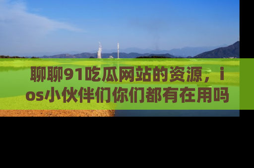 聊聊91吃瓜网站的资源，ios小伙伴们你们都有在用吗？