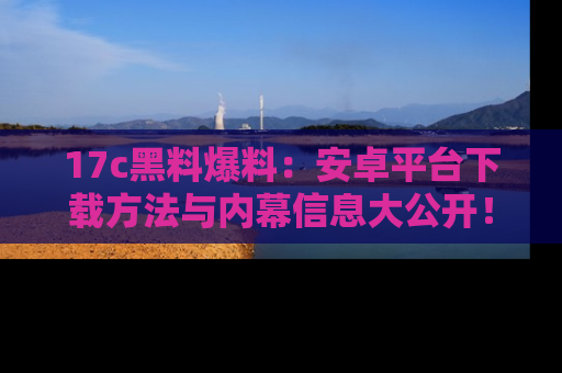17c黑料爆料：安卓平台下载方法与内幕信息大公开！