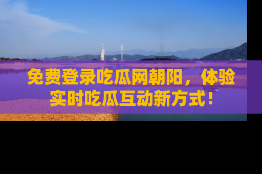 免费登录吃瓜网朝阳，体验实时吃瓜互动新方式！