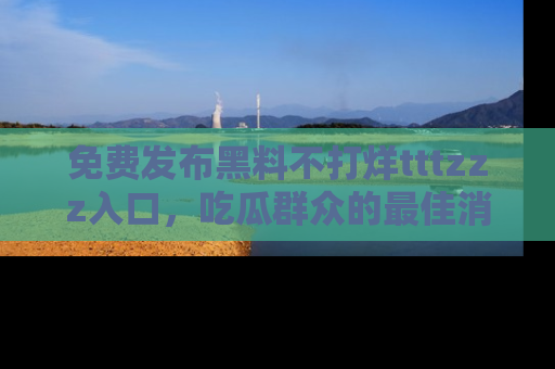 免费发布黑料不打烊tttzzz入口，吃瓜群众的最佳消息平台！