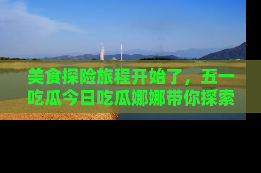 美食探险旅程开始了，五一吃瓜今日吃瓜娜娜带你探索精彩首页线路。
