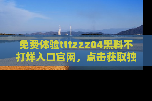 免费体验tttzzz04黑料不打烊入口官网，点击获取独家链接吧