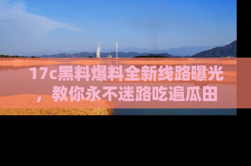 17c黑料爆料全新线路曝光，教你永不迷路吃遍瓜田