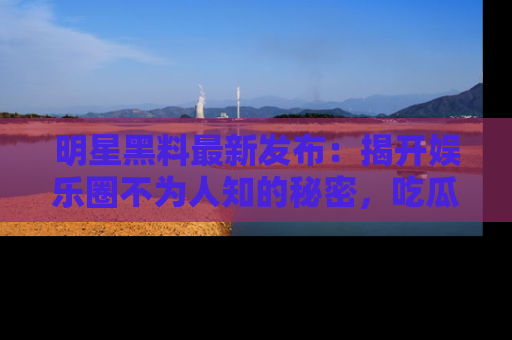 明星黑料最新发布：揭开娱乐圈不为人知的秘密，吃瓜者们请注意！