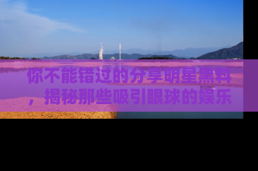 你不能错过的分享明星黑料，揭秘那些吸引眼球的娱乐新闻。