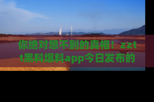 你绝对想不到的真相！zztt黑料爆料app今日发布的黑料让人叫绝！