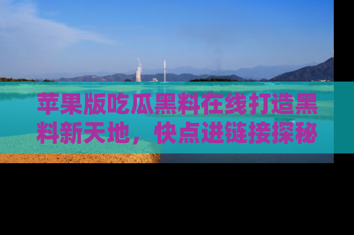 苹果版吃瓜黑料在线打造黑料新天地，快点进链接探秘！