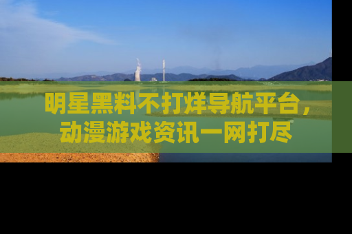 明星黑料不打烊导航平台，动漫游戏资讯一网打尽