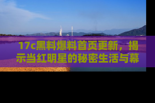 17c黑料爆料首页更新，揭示当红明星的秘密生活与幕后故事