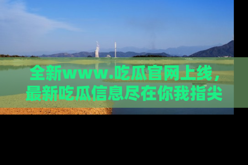 全新www.吃瓜官网上线，最新吃瓜信息尽在你我指尖！
