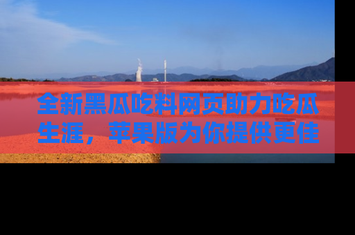 全新黑瓜吃料网页助力吃瓜生涯，苹果版为你提供更佳体验！