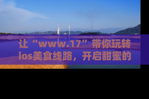 让“www.17”带你玩转ios美食线路，开启甜蜜的吃瓜时光吧！