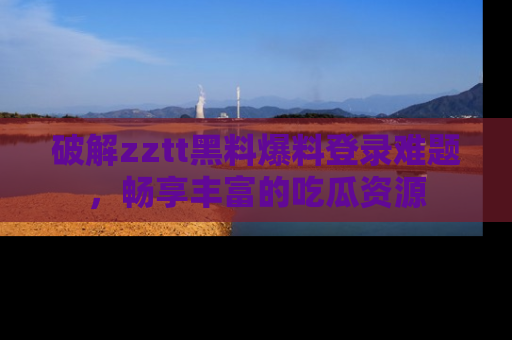 破解zztt黑料爆料登录难题，畅享丰富的吃瓜资源