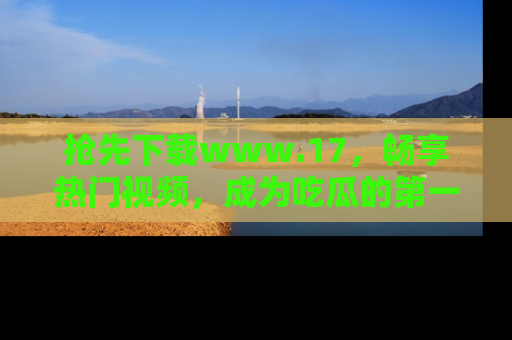 抢先下载www.17，畅享热门视频，成为吃瓜的第一手信息者！