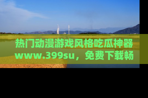 热门动漫游戏风格吃瓜神器www.399su，免费下载畅享精彩