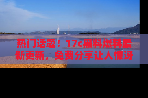 热门话题！17c黑料爆料最新更新，免费分享让人惊讶的事实！