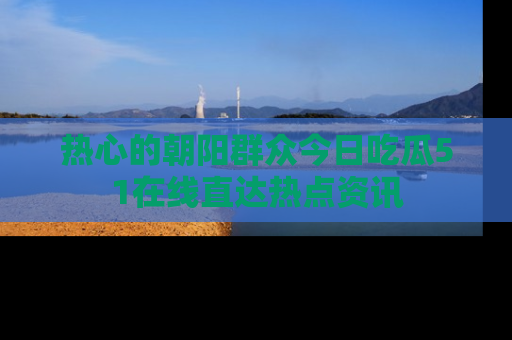 热心的朝阳群众今日吃瓜51在线直达热点资讯