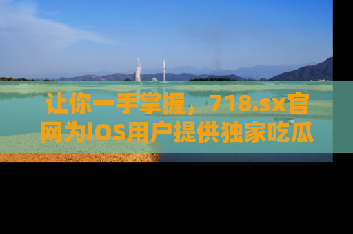 让你一手掌握，718.sx官网为iOS用户提供独家吃瓜内容！