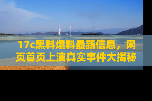 17c黑料爆料最新信息，网页首页上演真实事件大揭秘