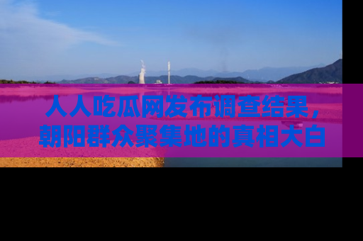 人人吃瓜网发布调查结果,朝阳群众聚集地的真相大白