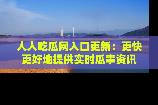 人人吃瓜网入口更新:更快更好地提供实时瓜事资讯
