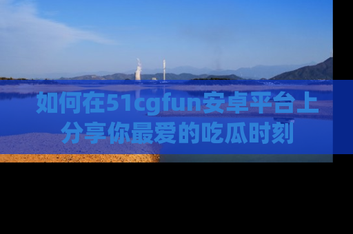 如何在51cgfun安卓平台上分享你最爱的吃瓜时刻