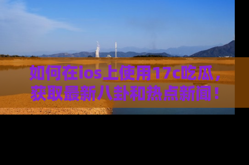 如何在ios上使用17c吃瓜,获取最新八卦和热点新闻!