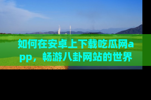 如何在安卓上下载吃瓜网app,畅游八卦网站的世界
