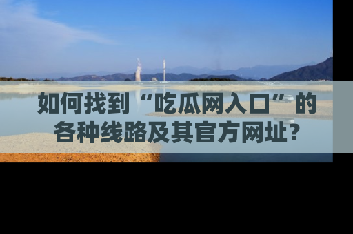 如何找到“吃瓜网入口”的各种线路及其官方网址?