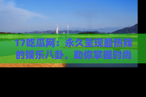 17吃瓜网：永久呈现最热辣的娱乐八卦，助你掌握时尚趋势