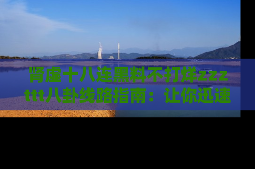 肾虚十八连黑料不打烊zzzttt八卦线路指南：让你迅速掌握热点事件脉络
