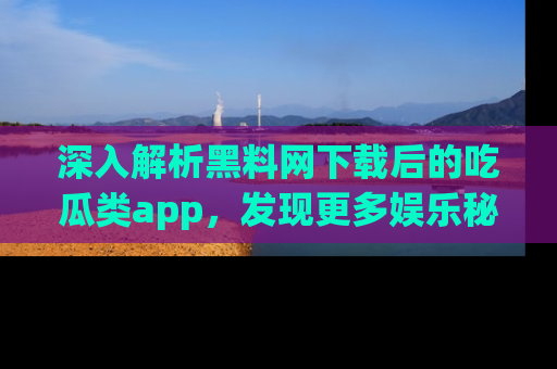 深入解析黑料网下载后的吃瓜类app，发现更多娱乐秘密
