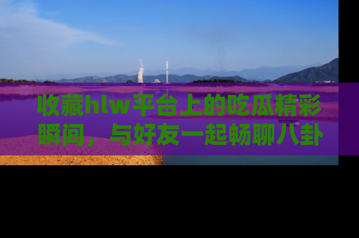 收藏hlw平台上的吃瓜精彩瞬间,与好友一起畅聊八卦趣闻!