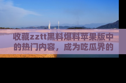 收藏zztt黑料爆料苹果版中的热门内容,成为吃瓜界的资深玩家!