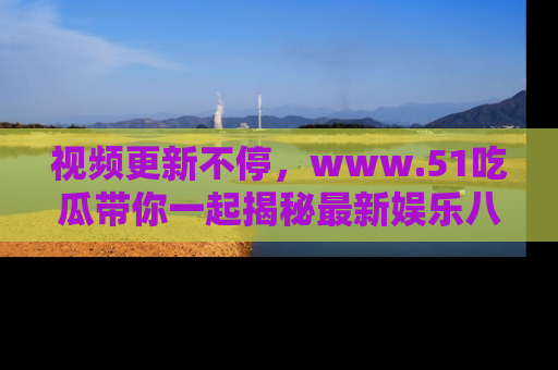 视频更新不停，www.51吃瓜带你一起揭秘最新娱乐八卦，畅享信息盛宴！
