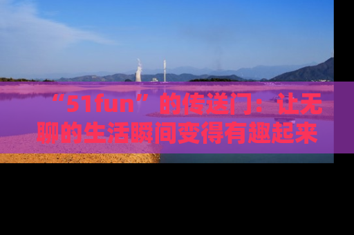 “51fun”的传送门:让无聊的生活瞬间变得有趣起来!