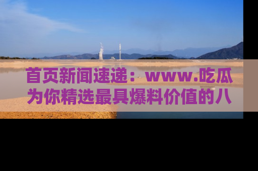 首页新闻速递：www.吃瓜为你精选最具爆料价值的八卦和趣闻！