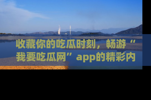 收藏你的吃瓜时刻,畅游“我要吃瓜网”app的精彩内容