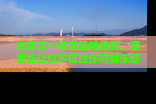 收藏五一吃瓜最新爆料,苹果版让你不错过任何娱乐新闻