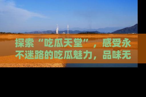 探索“吃瓜天堂”，感受永不迷路的吃瓜魅力，品味无尽的美食！