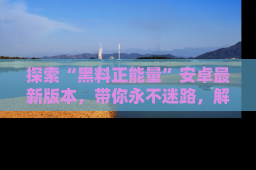 探索“黑料正能量”安卓最新版本，带你永不迷路，解锁无尽秘密！